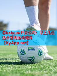 ⚽kaiyun·开云公司：早上几点适合室内运动健身