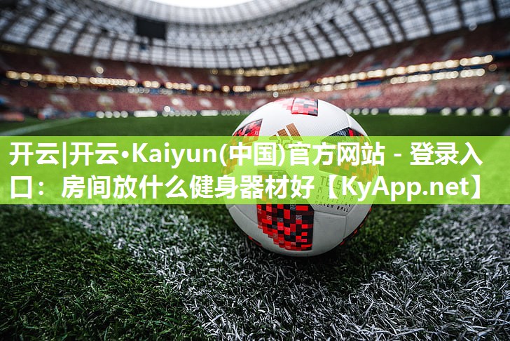 开云|开云·Kaiyun(中国)官方网站 - 登录入口：房间放什么健身器材好