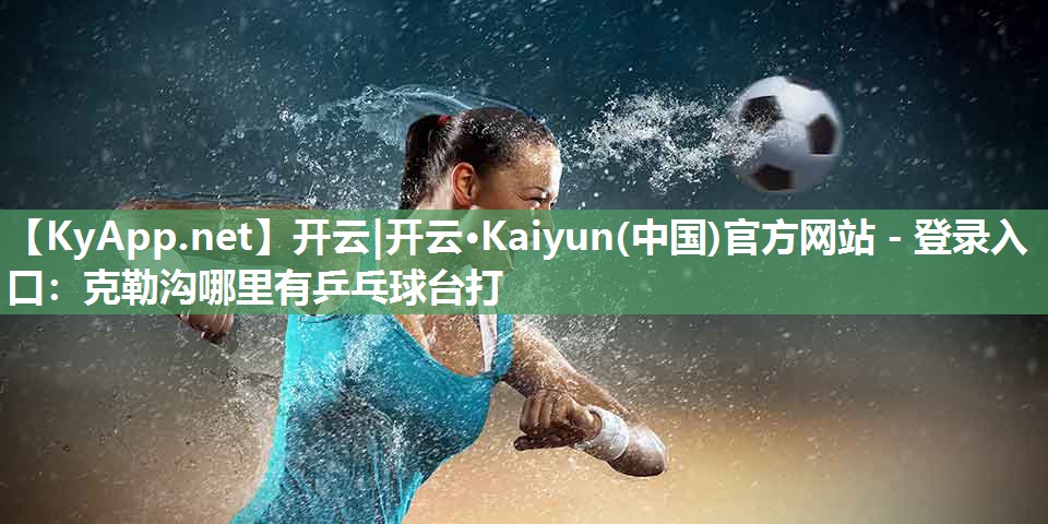 开云|开云·Kaiyun(中国)官方网站 - 登录入口：克勒沟哪里有乒乓球台打