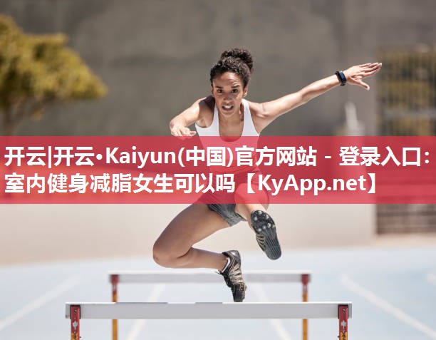 开云|开云·Kaiyun(中国)官方网站 - 登录入口：室内健身减脂女生可以吗