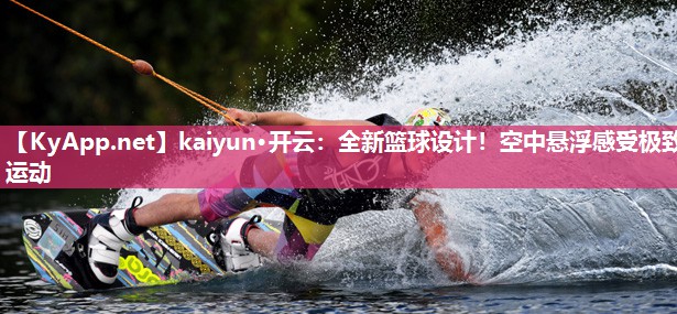 kaiyun·开云：全新篮球设计！空中悬浮感受极致运动