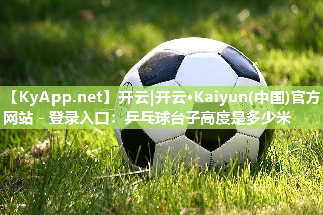 开云|开云·Kaiyun(中国)官方网站 - 登录入口：乒乓球台子高度是多少米