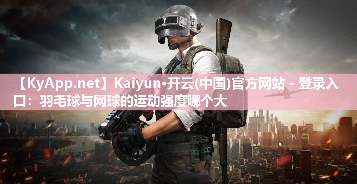 <strong>Kaiyun·开云(中国)官方网站 - 登录入口：羽毛球与网球的运动强度哪个大</strong>