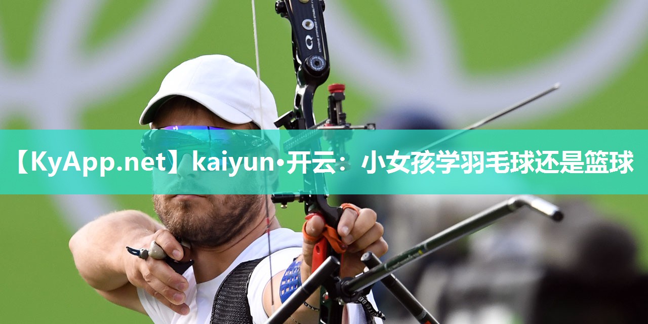 kaiyun·开云：小女孩学羽毛球还是篮球